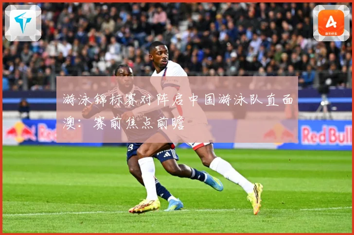游泳锦标赛对阵启中国游泳队直面澳：赛前焦点前瞻