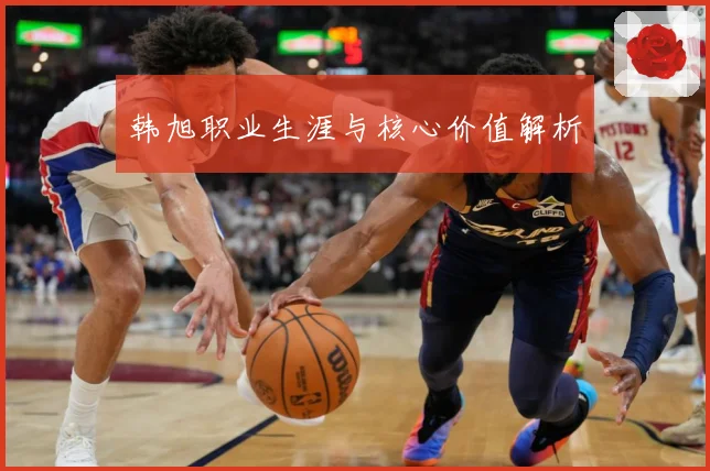 韩旭职业生涯与核心价值解析