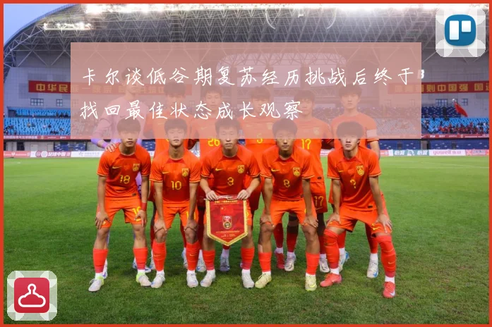 卡尔谈低谷期复苏经历挑战后终于找回最佳状态成长观察