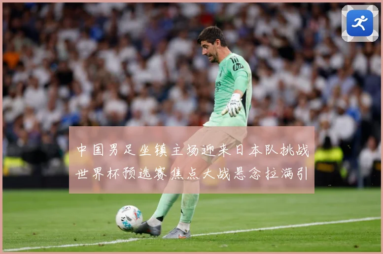 中国男足坐镇主场迎来日本队挑战世界杯预选赛焦点大战悬念拉满引发球迷期待