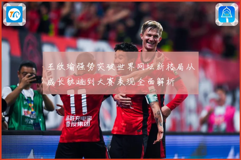 王欣瑜强势突破世界网坛新格局从成长轨迹到大赛表现全面解析