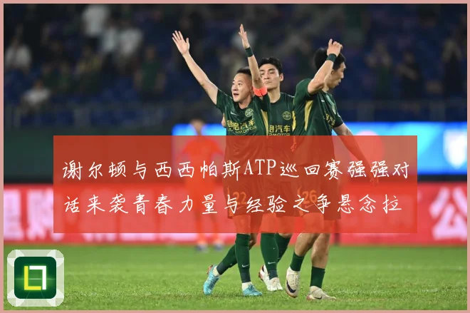 谢尔顿与西西帕斯ATP巡回赛强强对话来袭青春力量与经验之争悬念拉满