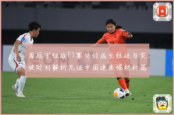 周冠宇征战F1赛场的成长轨迹与突破时刻解析见证中国速度崛起新篇章