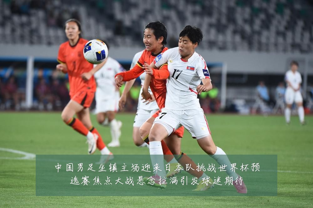中国男足坐镇主场迎来日本队挑战世界杯预选赛焦点大战悬念拉满引发球迷期待
